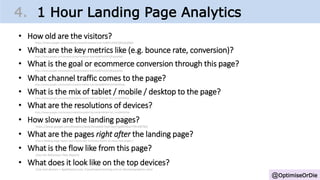 @OptimiseOrDie
4. 1 Hour Landing Page Analytics
• How old are the visitors?
https://www.google.com/analytics/web/template?uid=hab8Ta93SCCffUpjefjtNQ
• What are the key metrics like (e.g. bounce rate, conversion)?
https://www.google.com/analytics/web/template?uid=hab8Ta93SCCffUpjefjtNQ
• What is the goal or ecommerce conversion through this page?
https://www.google.com/analytics/web/template?uid=hab8Ta93SCCffUpjefjtNQ
• What channel traffic comes to the page?
https://www.google.com/analytics/web/template?uid=Kjb9q8M4QN-fsPe8dOGaig
• What is the mix of tablet / mobile / desktop to the page?
https://www.google.com/analytics/web/template?uid=wLMUWs8eTIa3_mmQHOtPkw
• What are the resolutions of devices?
https://www.google.com/analytics/web/template?uid=wLMUWs8eTIa3_mmQHOtPkw
• How slow are the landing pages?
https://www.google.com/analytics/web/template?uid=AavFsgMoRkucYYKnxlB76Q
• What are the pages right after the landing page?
(Use a landing page report and choose the ‘Entrance Paths’ to show next pages.)
• What is the flow like from this page?
(Use the Behaviour Flow Report)
• What does it look like on the top devices?
(Use real devices + Appthwack.com, Crossbrowsertesting.com or Deviceanywhere.com)
 