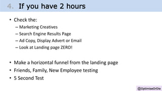 @OptimiseOrDie
4. If you have 2 hours
• Check the:
– Marketing Creatives
– Search Engine Results Page
– Ad Copy, Display Advert or Email
– Look at Landing page ZERO!
• Make a horizontal funnel from the landing page
• Friends, Family, New Employee testing
• 5 Second Test
 