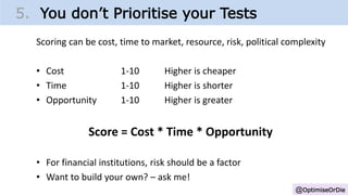 @OptimiseOrDie
5. You don’t Prioritise your Tests
Scoring can be cost, time to market, resource, risk, political complexity
• Cost 1-10 Higher is cheaper
• Time 1-10 Higher is shorter
• Opportunity 1-10 Higher is greater
Score = Cost * Time * Opportunity
• For financial institutions, risk should be a factor
• Want to build your own? – ask me!
 