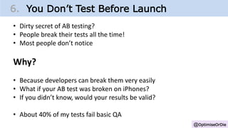 @OptimiseOrDie
6. You Don’t Test Before Launch
• Dirty secret of AB testing?
• People break their tests all the time!
• Most people don’t notice
Why?
• Because developers can break them very easily
• What if your AB test was broken on iPhones?
• If you didn’t know, would your results be valid?
• About 40% of my tests fail basic QA
 