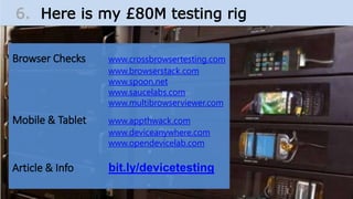 Browser Checks www.crossbrowsertesting.com
www.browserstack.com
www.spoon.net
www.saucelabs.com
www.multibrowserviewer.com
Mobile & Tablet www.appthwack.com
www.deviceanywhere.com
www.opendevicelab.com
Article & Info bit.ly/devicetesting
6. Here is my £80M testing rig
 