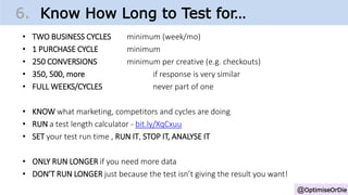 • TWO BUSINESS CYCLES minimum (week/mo)
• 1 PURCHASE CYCLE minimum
• 250 CONVERSIONS minimum per creative (e.g. checkouts)
• 350, 500, more if response is very similar
• FULL WEEKS/CYCLES never part of one
• KNOW what marketing, competitors and cycles are doing
• RUN a test length calculator - bit.ly/XqCxuu
• SET your test run time , RUN IT, STOP IT, ANALYSE IT
• ONLY RUN LONGER if you need more data
• DON’T RUN LONGER just because the test isn’t giving the result you want!
@OptimiseOrDie
6. Know How Long to Test for…
 
