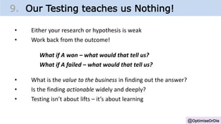 @OptimiseOrDie
9. Our Testing teaches us Nothing!
• Either your research or hypothesis is weak
• Work back from the outcome!
What if A won – what would that tell us?
What if A failed – what would that tell us?
• What is the value to the business in finding out the answer?
• Is the finding actionable widely and deeply?
• Testing isn’t about lifts – it’s about learning
 
