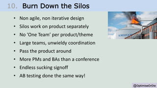 @OptimiseOrDie
10. Burn Down the Silos
• Non agile, non iterative design
• Silos work on product separately
• No ‘One Team’ per product/theme
• Large teams, unwieldy coordination
• Pass the product around
• More PMs and BAs than a conference
• Endless sucking signoff
• AB testing done the same way!
 