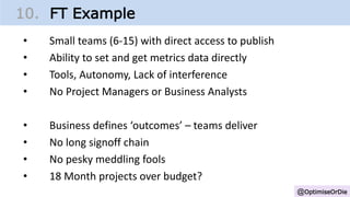 @OptimiseOrDie
10. FT Example
• Small teams (6-15) with direct access to publish
• Ability to set and get metrics data directly
• Tools, Autonomy, Lack of interference
• No Project Managers or Business Analysts
• Business defines ‘outcomes’ – teams deliver
• No long signoff chain
• No pesky meddling fools
• 18 Month projects over budget?
 