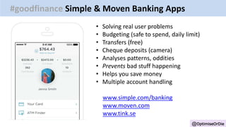 @OptimiseOrDie
#goodfinance Simple & Moven Banking Apps
• Solving real user problems
• Budgeting (safe to spend, daily limit)
• Transfers (free)
• Cheque deposits (camera)
• Analyses patterns, oddities
• Prevents bad stuff happening
• Helps you save money
• Multiple account handling
www.simple.com/banking
www.moven.com
www.tink.se
 