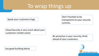 To wrap things up
Speak your customers lingo
Use good building blocks
Don’t hesitate to be
transparent on your security
controls.
Cloud Security is very much about your
customers market sector.
Be proactive in your security, think
ahead of your customers.
 