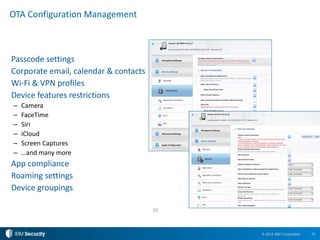 10© 2015 IBM Corporation
Passcode settings
Corporate email, calendar & contacts
Wi-Fi & VPN profiles
Device features restrictions
– Camera
– FaceTime
– Siri
– iCloud
– Screen Captures
– …and many more
App compliance
Roaming settings
Device groupings
OTA Configuration Management
10
 