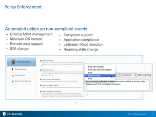 11© 2015 IBM Corporation
Policy Enforcement
Automated action on non-compliant events
– Enforce MDM management
– Minimum OS version
– Remote wipe support
– SIM change
11
– Encryption support
– Application compliance
– Jailbreak / Root detection
– Roaming state change
 