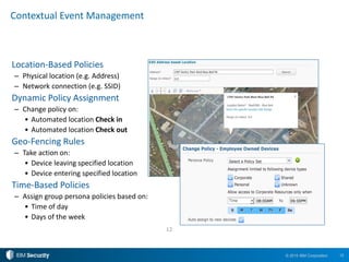 12© 2015 IBM Corporation
Contextual Event Management
Location-Based Policies
– Physical location (e.g. Address)
– Network connection (e.g. SSID)
Dynamic Policy Assignment
– Change policy on:
• Automated location Check in
• Automated location Check out
Geo-Fencing Rules
– Take action on:
• Device leaving specified location
• Device entering specified location
Time-Based Policies
– Assign group persona policies based on:
• Time of day
• Days of the week
12
 