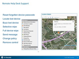 14© 2015 IBM Corporation
Reset forgotten device passcode
Locate lost device
Buzz lost device
Selective wipe
Full device wipe
Send message
Change policy
Remove control
Remote Help Desk Support
14
 