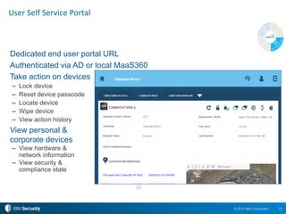 15© 2015 IBM Corporation
User Self Service Portal
Dedicated end user portal URL
Authenticated via AD or local MaaS360
Take action on devices
– Lock device
– Reset device passcode
– Locate device
– Wipe device
– View action history
View personal &
corporate devices
– View hardware &
network information
– View security &
compliance state
15
 