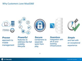 18© 2015 IBM Corporation
Why Customers Love MaaS360
Powerful
features to
address the full
mobility
lifecycle
18
Seamless
integration with
all of your
existing
infrastructure
Simple
and fast with
an exceptional
experience
Proven
approach to
mobile
management
Secure
containers to
separate
work from
play
 