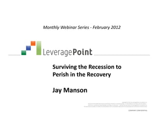 Monthly Webinar Series - February 2012




    Surviving the Recession to
    Perish in the Recovery

    Jay Manson
                                                                                                    Copyright © 2012 by LeveragePoint Innovations Inc.
                             No part of this publication may be reproduced, stored in a retrieval system, or transmitted in any form or by any means —
                            electronic, mechanical, photocopying, recording, or otherwise — without the permission of LeveragePoint Innovations Inc.
                    This document provides an outline of a presentation and is incomplete without the accompanying oral commentary and discussion.


                                                                                                               COMPANY CONFIDENTIAL
 