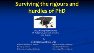 Surviving the rigours and
hurdles of PhD
Mushafau Adebayo Oke
Institute of Biological Sciences Department of Microbiology
Faculty of Science Faculty of Life Sciences
University of Malaya, Malaysia. University of Ilorin, Nigeria.
NiSCUM Integrated Workshop
IPS Auditorium, University of Malaya
June 16, 2016.
by
 