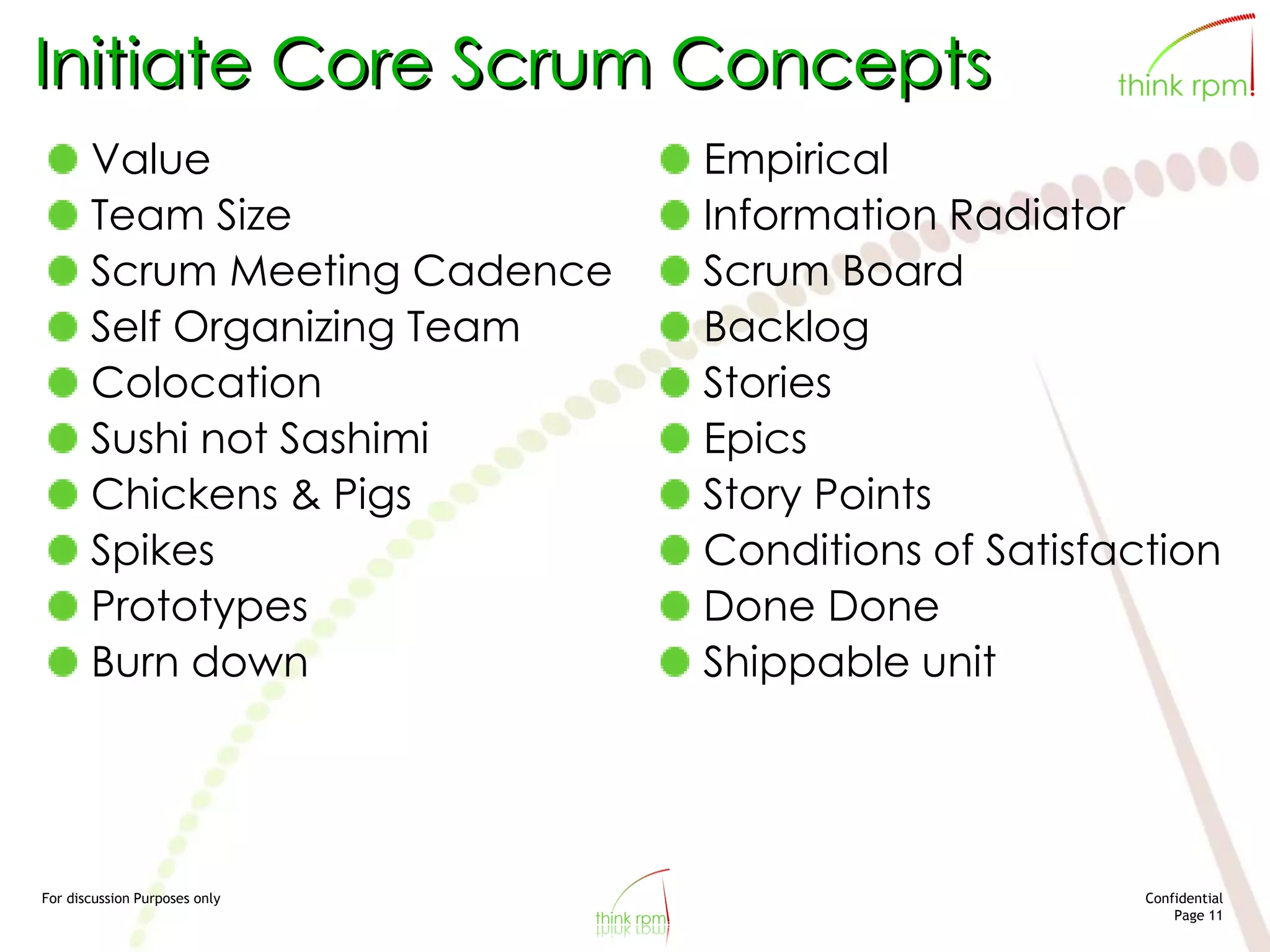 For discussion Purposes only Confidential
Page 11
Initiate Core Scrum Concepts
Value
Team Size
Scrum Meeting Cadence
Self Organizing Team
Colocation
Sushi not Sashimi
Chickens & Pigs
Spikes
Prototypes
Burn down
Empirical
Information Radiator
Scrum Board
Backlog
Stories
Epics
Story Points
Conditions of Satisfaction
Done Done
Shippable unit
 
