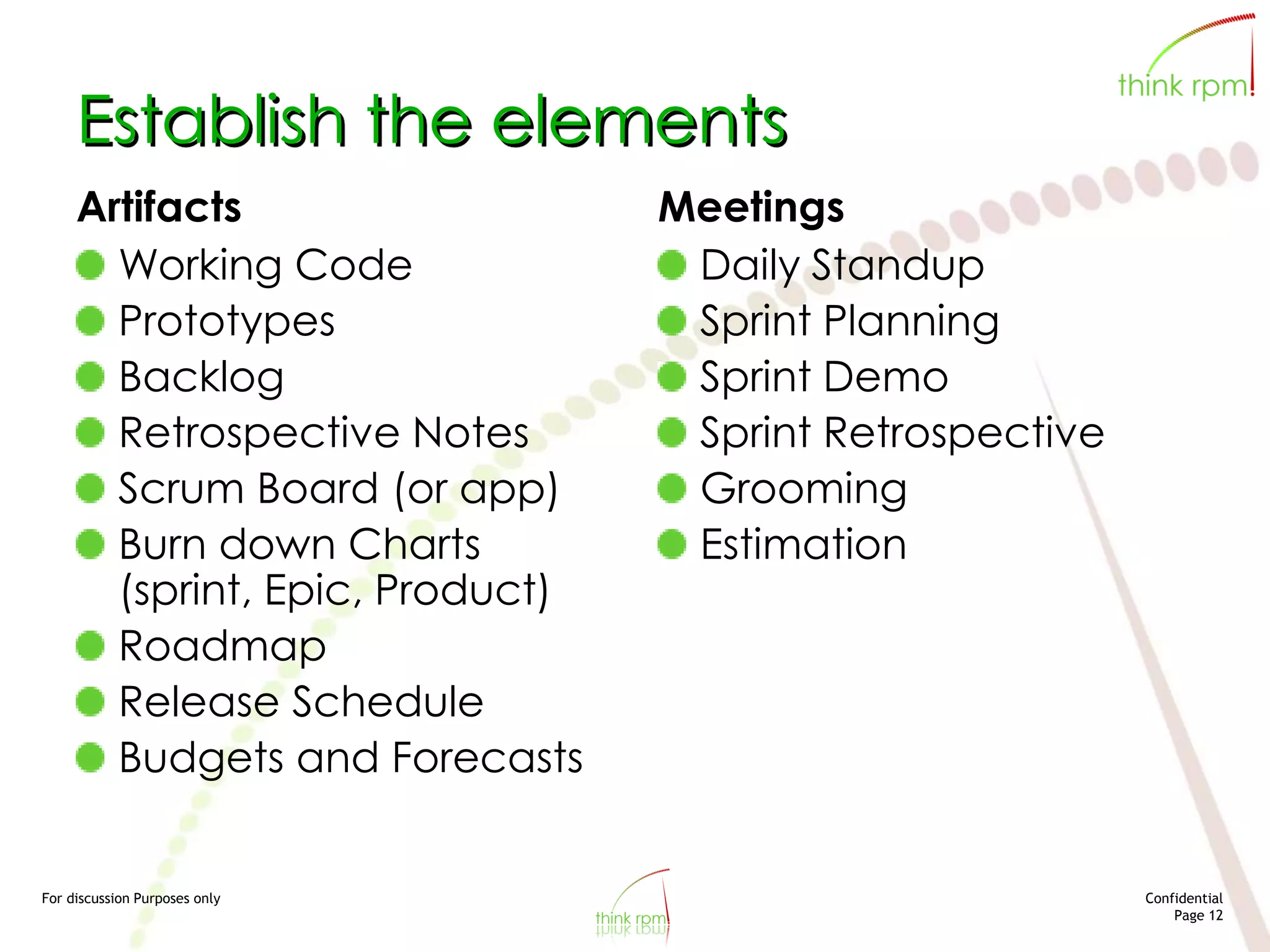For discussion Purposes only Confidential
Page 12
Establish the elements
Artifacts
Working Code
Prototypes
Backlog
Retrospective Notes
Scrum Board (or app)
Burn down Charts
(sprint, Epic, Product)
Roadmap
Release Schedule
Budgets and Forecasts
Meetings
Daily Standup
Sprint Planning
Sprint Demo
Sprint Retrospective
Grooming
Estimation
 