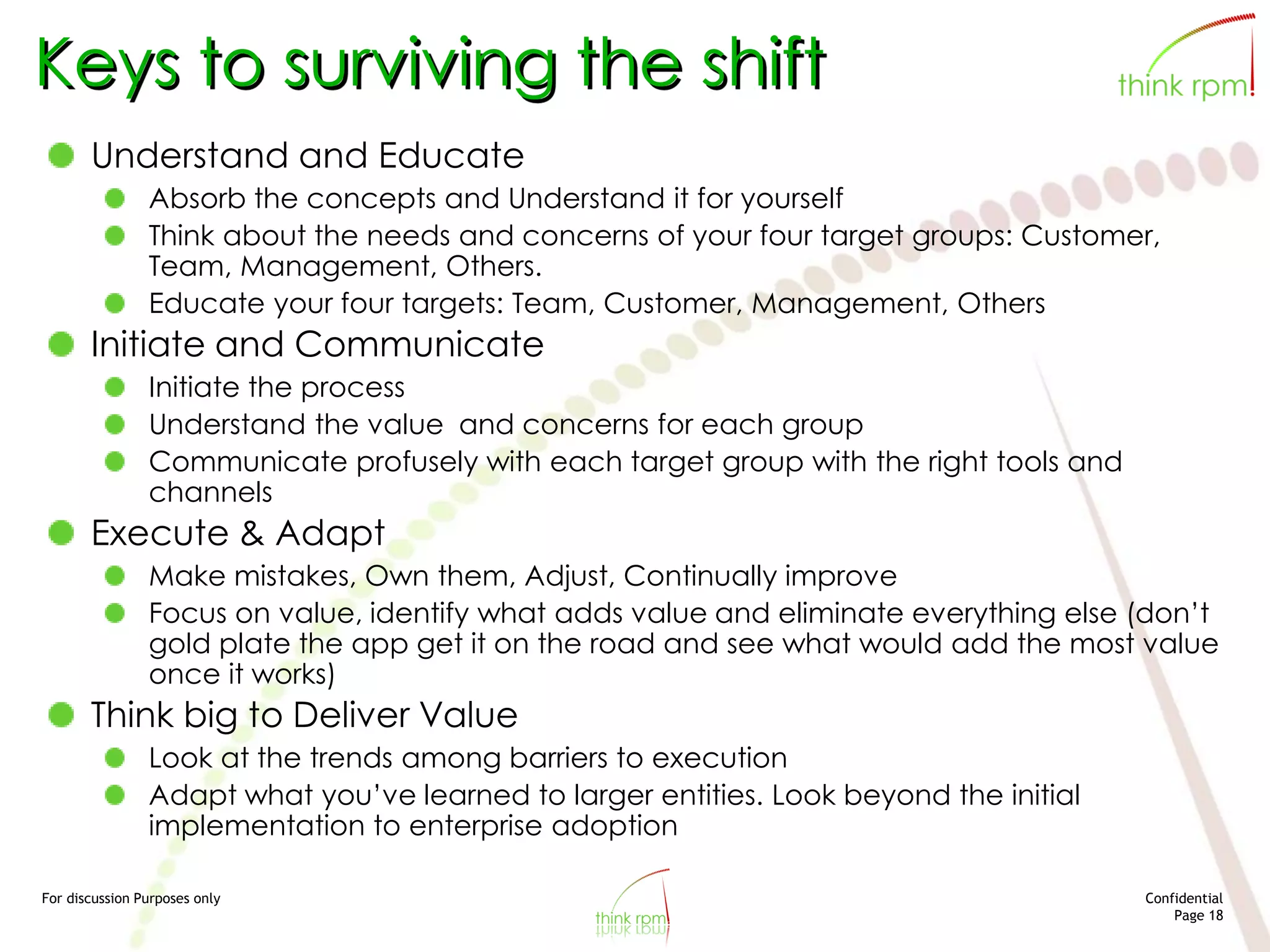 For discussion Purposes only Confidential
Page 18
Keys to surviving the shift
Understand and Educate
Absorb the concepts and Understand it for yourself
Think about the needs and concerns of your four target groups: Customer,
Team, Management, Others.
Educate your four targets: Team, Customer, Management, Others
Initiate and Communicate
Initiate the process
Understand the value and concerns for each group
Communicate profusely with each target group with the right tools and
channels
Execute & Adapt
Make mistakes, Own them, Adjust, Continually improve
Focus on value, identify what adds value and eliminate everything else (don’t
gold plate the app get it on the road and see what would add the most value
once it works)
Think big to Deliver Value
Look at the trends among barriers to execution
Adapt what you’ve learned to larger entities. Look beyond the initial
implementation to enterprise adoption
 