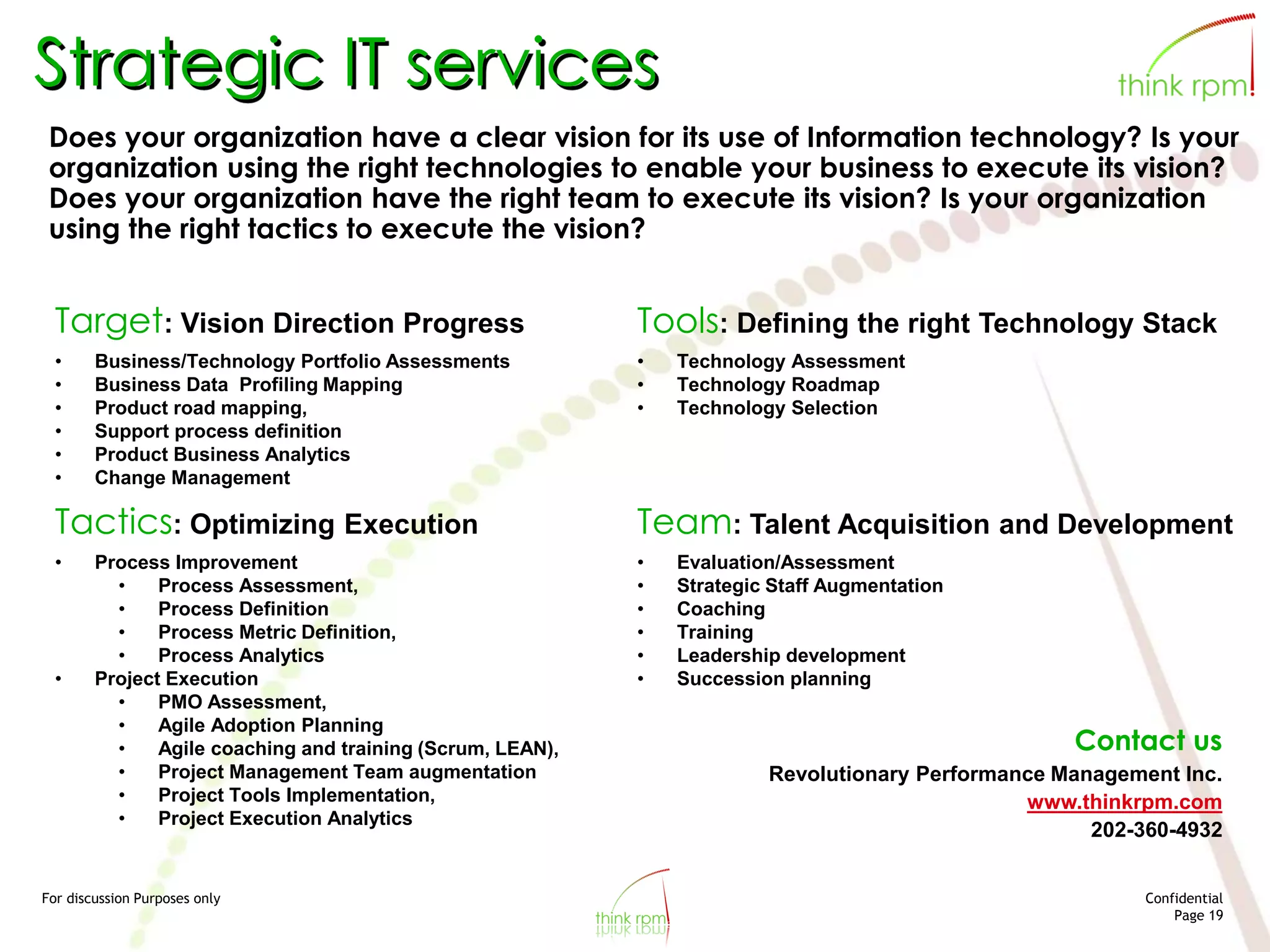 For discussion Purposes only Confidential
Page 19
Strategic IT services
Does your organization have a clear vision for its use of Information technology? Is your
organization using the right technologies to enable your business to execute its vision?
Does your organization have the right team to execute its vision? Is your organization
using the right tactics to execute the vision?
Target: Vision Direction Progress
• Business/Technology Portfolio Assessments
• Business Data Profiling Mapping
• Product road mapping,
• Support process definition
• Product Business Analytics
• Change Management
Tools: Defining the right Technology Stack
• Technology Assessment
• Technology Roadmap
• Technology Selection
Tactics: Optimizing Execution
• Process Improvement
• Process Assessment,
• Process Definition
• Process Metric Definition,
• Process Analytics
• Project Execution
• PMO Assessment,
• Agile Adoption Planning
• Agile coaching and training (Scrum, LEAN),
• Project Management Team augmentation
• Project Tools Implementation,
• Project Execution Analytics
Team: Talent Acquisition and Development
• Evaluation/Assessment
• Strategic Staff Augmentation
• Coaching
• Training
• Leadership development
• Succession planning
Contact us
Revolutionary Performance Management Inc.
www.thinkrpm.com
202-360-4932
 