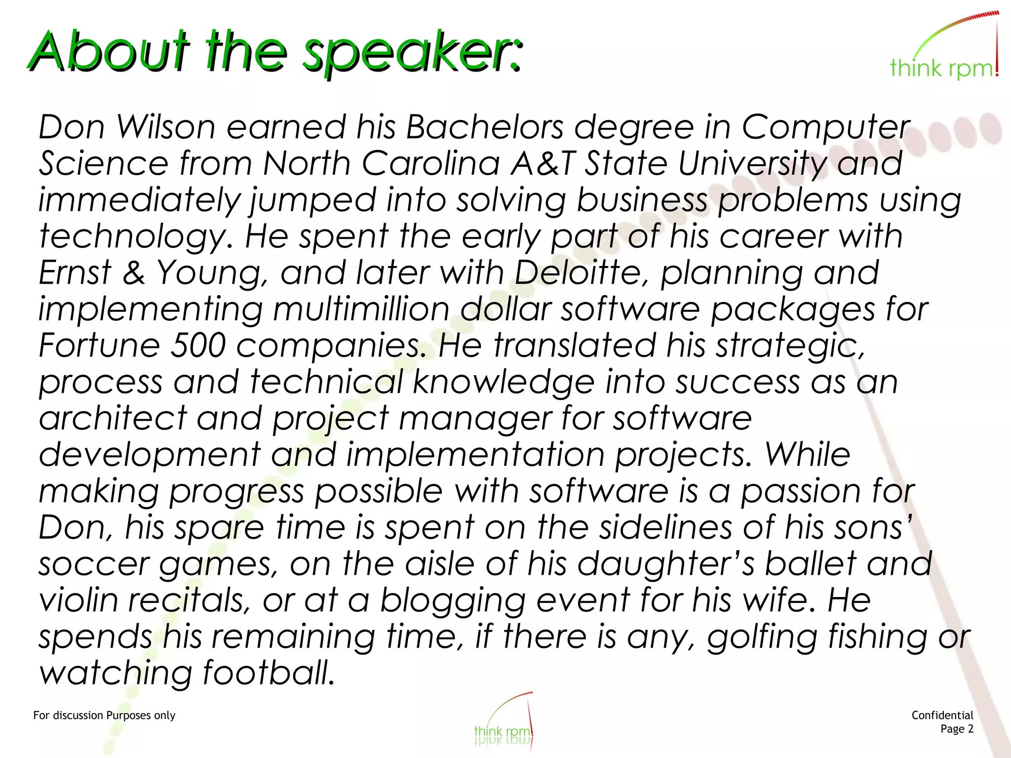 For discussion Purposes only Confidential
Page 2
About the speaker:
Don Wilson earned his Bachelors degree in Computer
Science from North Carolina A&T State University and
immediately jumped into solving business problems using
technology. He spent the early part of his career with
Ernst & Young, and later with Deloitte, planning and
implementing multimillion dollar software packages for
Fortune 500 companies. He translated his strategic,
process and technical knowledge into success as an
architect and project manager for software
development and implementation projects. While
making progress possible with software is a passion for
Don, his spare time is spent on the sidelines of his sons’
soccer games, on the aisle of his daughter’s ballet and
violin recitals, or at a blogging event for his wife. He
spends his remaining time, if there is any, golfing fishing or
watching football.
 