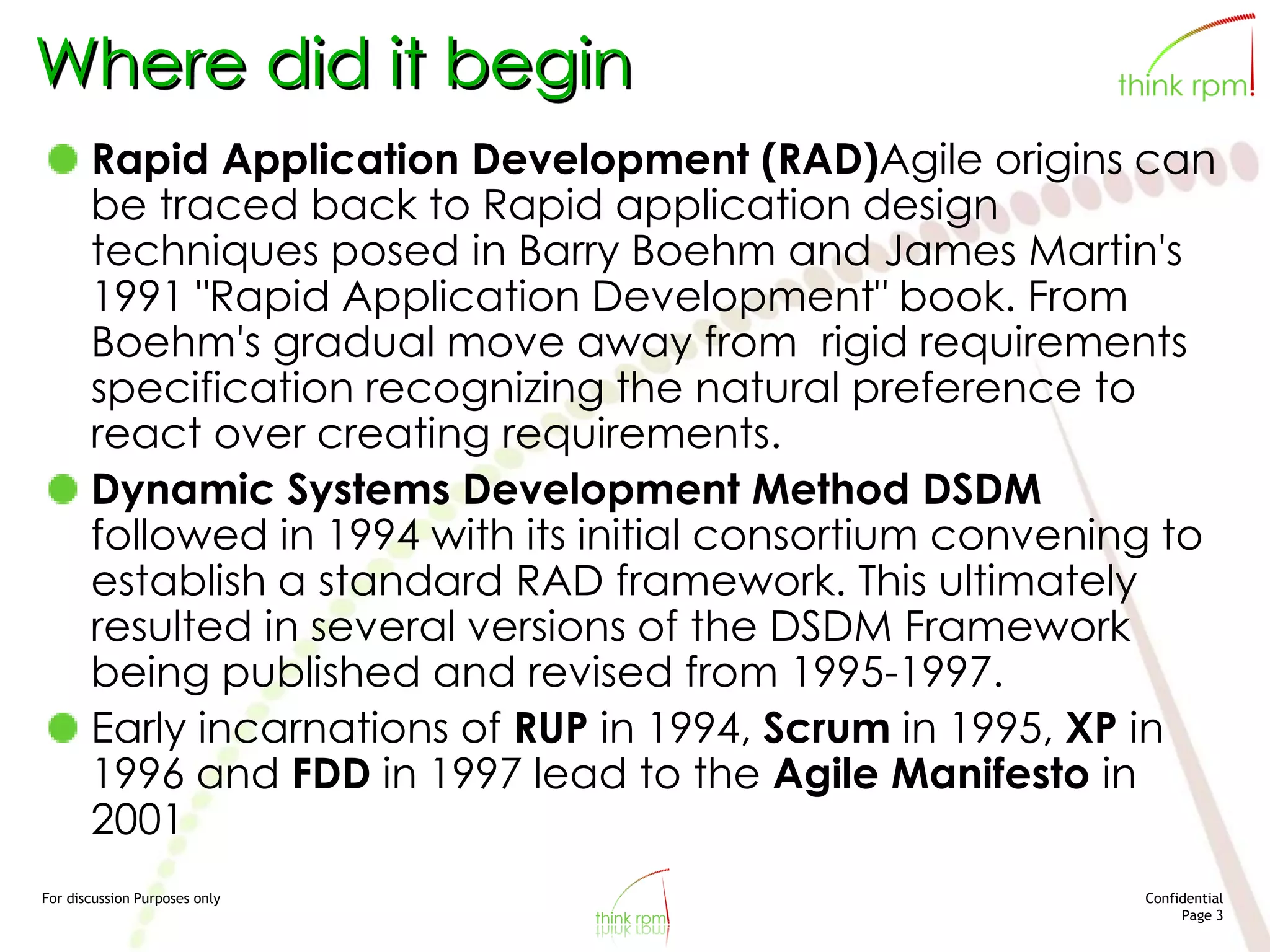 For discussion Purposes only Confidential
Page 3
Where did it begin
Rapid Application Development (RAD)Agile origins can
be traced back to Rapid application design
techniques posed in Barry Boehm and James Martin's
1991 "Rapid Application Development" book. From
Boehm's gradual move away from rigid requirements
specification recognizing the natural preference to
react over creating requirements.
Dynamic Systems Development Method DSDM
followed in 1994 with its initial consortium convening to
establish a standard RAD framework. This ultimately
resulted in several versions of the DSDM Framework
being published and revised from 1995-1997.
Early incarnations of RUP in 1994, Scrum in 1995, XP in
1996 and FDD in 1997 lead to the Agile Manifesto in
2001
 