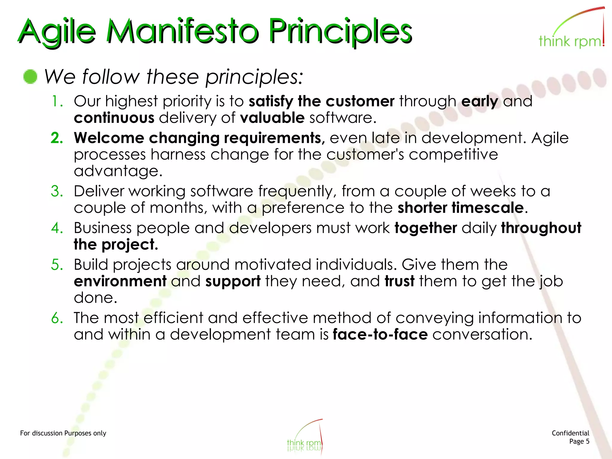For discussion Purposes only Confidential
Page 5
Agile Manifesto Principles
We follow these principles:
1. Our highest priority is to satisfy the customer through early and
continuous delivery of valuable software.
2. Welcome changing requirements, even late in development. Agile
processes harness change for the customer's competitive
advantage.
3. Deliver working software frequently, from a couple of weeks to a
couple of months, with a preference to the shorter timescale.
4. Business people and developers must work together daily throughout
the project.
5. Build projects around motivated individuals. Give them the
environment and support they need, and trust them to get the job
done.
6. The most efficient and effective method of conveying information to
and within a development team is face-to-face conversation.
 