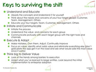 For discussion Purposes only Confidential
Page 18
Keys to surviving the shift
Understand and Educate
Absorb the concepts and Understand it for yourself
Think about the needs and concerns of your four target groups: Customer,
Team, Management, Others.
Educate your four targets: Team, Customer, Management, Others
Initiate and Communicate
Initiate the process
Understand the value and concerns for each group
Communicate profusely with each target group with the right tools and
channels
Execute & Adapt
Make mistakes, Own them, Adjust, Continually improve
Focus on value, identify what adds value and eliminate everything else (don’t
gold plate the app get it on the road and see what would add the most value
once it works)
Think big to Deliver Value
Look at the trends among barriers to execution
Adapt what you’ve learned to larger entities. Look beyond the initial
implementation to enterprise adoption
 