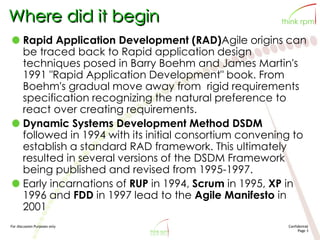 For discussion Purposes only Confidential
Page 3
Where did it begin
Rapid Application Development (RAD)Agile origins can
be traced back to Rapid application design
techniques posed in Barry Boehm and James Martin's
1991 "Rapid Application Development" book. From
Boehm's gradual move away from rigid requirements
specification recognizing the natural preference to
react over creating requirements.
Dynamic Systems Development Method DSDM
followed in 1994 with its initial consortium convening to
establish a standard RAD framework. This ultimately
resulted in several versions of the DSDM Framework
being published and revised from 1995-1997.
Early incarnations of RUP in 1994, Scrum in 1995, XP in
1996 and FDD in 1997 lead to the Agile Manifesto in
2001
 