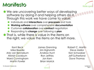 For discussion Purposes only Confidential
Page 4
Manifesto
We are uncovering better ways of developing
software by doing it and helping others do it.
Through this work we have come to value:
Individuals and interactions over processes and tools
Working software over comprehensive documentation
Customer collaboration over contract negotiation
Responding to change over following a plan
That is, while there is value in the items on
the right, we value the items on the left more.
Kent Beck
Mike Beedle
Arie van Bennekum
Alistair Cockburn
Ward Cunningham
Martin Fowler
James Grenning
Jim Highsmith
Andrew Hunt
Ron Jeffries
Jon Kern
Brian Marick
Robert C. Martin
Steve Mellor
Ken Schwaber
Jeff Sutherland
Dave Thomas
 