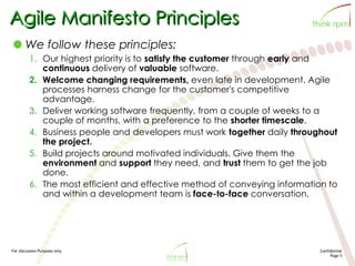 For discussion Purposes only Confidential
Page 5
Agile Manifesto Principles
We follow these principles:
1. Our highest priority is to satisfy the customer through early and
continuous delivery of valuable software.
2. Welcome changing requirements, even late in development. Agile
processes harness change for the customer's competitive
advantage.
3. Deliver working software frequently, from a couple of weeks to a
couple of months, with a preference to the shorter timescale.
4. Business people and developers must work together daily throughout
the project.
5. Build projects around motivated individuals. Give them the
environment and support they need, and trust them to get the job
done.
6. The most efficient and effective method of conveying information to
and within a development team is face-to-face conversation.
 
