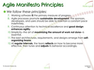 For discussion Purposes only Confidential
Page 6
Agile Manifesto Principles
We follow these principles:
7. Working software IS the primary measure of progress.
8. Agile processes promote sustainable development. The sponsors,
developers, and users should be able to maintain a constant pace
indefinitely.
9. Continuous attention to technical excellence and good design
enhances agility.
10.Simplicity--the art of maximizing the amount of work not done--is
essential.
11.The best architectures, requirements, and designs emerge from self-
organizing teams.
12.At regular intervals, the team reflects on how to become more
effective, then tunes and adjusts its behavior accordingly.
 