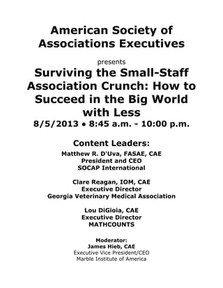 American Society of
Associations Executives
presents
Surviving the Small-Staff
Association Crunch: How to
Succeed in the Big World
with Less
8/5/2013 ● 8:45 a.m. - 10:00 p.m.
Content Leaders:
Matthew R. D'Uva, FASAE, CAE
President and CEO
SOCAP International
Clare Reagan, IOM, CAE
Executive Director
Georgia Veterinary Medical Association
Lou DiGioia, CAE
Executive Director
MATHCOUNTS
Moderator:
James Hieb, CAE
Executive Vice President/CEO
Marble Institute of America
 