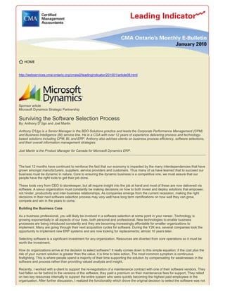 http://webservices.cma-ontario.org/cmaw2/leadingindicator/201001/article08.html
Sponsor article
Microsoft Dynamics Strategic Partnership
Surviving the Software Selection Process
By: Anthony D’Ugo and Joel Martin
Anthony D'Ugo is a Senior Manager in the BDO Solutions practice and leads the Corporate Performance Management (CPM)
and Business Intelligence (BI) service line. He is a CGA with over 12 years of experience delivering process and technology-
based solutions including CPM, BI, and ERP. Anthony also advises clients on business process efficiency, software selections,
and their overall information management strategies.
Joel Martin is the Product Manager for Canada for Microsoft Dynamics ERP.
The last 12 months have continued to reinforce the fact that our economy is impacted by the many interdependencies that have
grown amongst manufacturers, suppliers, service providers and customers. Thus many of us have learned that to succeed our
business must be dynamic in nature. Core to ensuring the dynamic business is a competitive one, we must assure that our
people have the right tools to get their job done.
These tools vary from CEO to storekeeper, but all require insight into the job at hand and most of these are now delivered via
software. A savvy organization must constantly be making decisions on how to both invest and deploy solutions that empower,
not hinder, productivity and inter-business relationships. As companies emerge from the current recession, making the right
decisions in their next software selection process may very well have long term ramifications on how well they can grow,
compete and win in the years to come.
Building the Business Case
As a business professional, you will likely be involved in a software selection at some point in your career. Technology is
growing exponentially in all aspects of our lives, both personal and professional. New technologies to enable business
processes are being introduced constantly and they are becoming increasingly affordable for smaller organizations to
implement. Many are going through their next acquisition cycles for software. During the Y2K era, several companies took the
opportunity to implement new ERP systems and are now looking for replacements; almost 10 years later.
Selecting software is a significant investment for any organization. Resources are diverted from core operations so it must be
worth the investment.
How do organizations arrive at the decision to select software? It really comes down to this simple equation: if the cost plus the
risk of your current solution is greater than the value, it is time to take action. The most common symptom is continuous
firefighting. This is where people spend a majority of their time supporting the solution by compensating for weaknesses in the
software and process rather than providing valued analysis and insight.
Recently, I worked with a client to support the re-negotiation of a maintenance contract with one of their software vendors. They
had fallen so far behind in the versions of the software, they paid a premium on their maintenance fees for support. They relied
on two key resources internally to support the entire system who were quickly becoming the highest paid employees in the
organization. After further discussion, I realized the functionality which drove the original decision to select the software was not
 