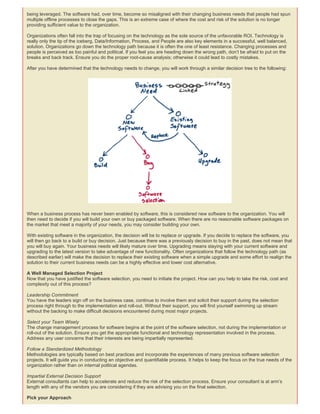 being leveraged. The software had, over time, become so misaligned with their changing business needs that people had spun
multiple offline processes to close the gaps. This is an extreme case of where the cost and risk of the solution is no longer
providing sufficient value to the organization.
Organizations often fall into the trap of focusing on the technology as the sole source of the unfavorable ROI. Technology is
really only the tip of the iceberg. Data/Information, Process, and People are also key elements in a successful, well balanced,
solution. Organizations go down the technology path because it is often the one of least resistance. Changing processes and
people is perceived as too painful and political. If you feel you are heading down the wrong path, don’t be afraid to put on the
breaks and back track. Ensure you do the proper root-cause analysis; otherwise it could lead to costly mistakes.
After you have determined that the technology needs to change, you will work through a similar decision tree to the following:
When a business process has never been enabled by software, this is considered new software to the organization. You will
then need to decide if you will build your own or buy packaged software. When there are no reasonable software packages on
the market that meet a majority of your needs, you may consider building your own.
With existing software in the organization, the decision will be to replace or upgrade. If you decide to replace the software, you
will then go back to a build or buy decision. Just because there was a previously decision to buy in the past, does not mean that
you will buy again. Your business needs will likely mature over time. Upgrading means staying with your current software and
upgrading to the latest version to take advantage of new functionality. Often organizations that follow the technology path (as
described earlier) will make the decision to replace their existing software when a simple upgrade and some effort to realign the
solution to their current business needs can be a highly effective and lower cost alternative.
A Well Managed Selection Project
Now that you have justified the software selection, you need to initiate the project. How can you help to take the risk, cost and
complexity out of this process?
Leadership Commitment
You have the leaders sign off on the business case, continue to involve them and solicit their support during the selection
process right through to the implementation and roll-out. Without their support, you will find yourself swimming up stream
without the backing to make difficult decisions encountered during most major projects.
Select your Team Wisely
The change management process for software begins at the point of the software selection, not during the implementation or
roll-out of the solution. Ensure you get the appropriate functional and technology representation involved in the process.
Address any user concerns that their interests are being impartially represented.
Follow a Standardized Methodology
Methodologies are typically based on best practices and incorporate the experiences of many previous software selection
projects. It will guide you in conducting an objective and quantifiable process. It helps to keep the focus on the true needs of the
organization rather than on internal political agendas.
Impartial External Decision Support
External consultants can help to accelerate and reduce the risk of the selection process. Ensure your consultant is at arm’s
length with any of the vendors you are considering if they are advising you on the final selection.
Pick your Approach
 