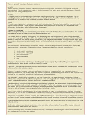 There are generally three types of software selections:
Long-list
Use this approach when there are many software vendors and packages in the market which can potentially meet your
business needs. You will evaluate more or less 10 vendors/packages. Then select two to three short-list vendors to provide
demos and then make your final selection.
Short-list
If there are only a few vendors addressing the business need for your industry, a short list approach is relevant. You are
essentially bypassing the long-list and focusing on the best likely fit vendors. A qualified external consultant can help you
identify the short list of vendors after some initial information gathering sessions.
Fit/Gap
If there is only a single software package commonly used in your industry or if a trusted business advisor has recommend a
specific software package, a fit/gap approach is appropriate. During a fit/gap you are matching your requirements to the
software and identifying any gaps. I will discuss gap closures later.
Evaluate the Landscape
Before you begin evaluating, you need to define your evaluation framework which includes your selection criteria. The selection
criteria are the decision factors which help you measure the degree of fit.
This process begins by gathering and prioritizing your requirements. We often recommend our clients conduct a business
process review to properly identify and define their requirements. Do not set unrealistic expectations about the amount of time
required for this activity. It is often an iterative process which may include discovery between the cross-functional teams. If you
have concerns about your organization’s ability to carry out this task effectively, hire external support to guide them though the
process.
Requirements need to be transformed into selection criteria. If there is one thing I have seen repeatedly make or break the
selection process, it is the quality of the selection criteria. They are generally broken down into five categories:
1. vendor viability and strategy
2. vendor service and support
3. product functionality
4. product technology
5. cost
Category 3 is the most critical and where you should expect to focus a majority of your efforts. Many of the requirements
gathered previously would be used to drive this category of criteria.
Categories 1 and 2 become increasingly important when evaluating smaller vendors. These are fairly standard criteria and can
be borrowed from other selection projects.
Category 4 is important because, implementing software which does not integrate well with your organization’s current
technology infrastructure, can result in higher than desired support costs. Your technology team should be able to provide a list
of criteria, as they would likely have defined this for previous software selections.
With category 5, it is important to understand the total cost of ownership. This is also a relatively standard set of criteria. It
includes many components such as the licensing structure (which can vary greatly from vendor to vendor), maintenance fees,
training, implementation services, hardware and ancillary software requirements.
The best guidance I can provide, when establishing your evaluation framework, is to remember this quote from Albert Einstein,
“Everything should be made as simple as possible but not simpler”. The key is to ensure you communicate simply and clearly
what matters most to your organization so the vendor can respond effectively and your team can rate the vendors accurately.
Even when setting the weighing and rating scales for the criteria, keep it simple.
When it is time to identify potential vendors, do not make assumption on any of the vendor’s software offerings. Technology
changes fast, so take the time to understand the current vendor landscape. The best sources for information in my opinion are:
Independent research firms – Gartner, Forrester, IDC and Aberdeen Group are a few of the post popular independent research
firms. Many of them provide overviews of various software markets updated periodically to reflect the current market conditions.
Professional networks – tap into your professional networks and find out what other organizations are using and how they came
to their decisions.
Conferences and seminars – look for conferences on the topic of the software market of interest. Often you can find events
which include many of the vendors all in one place.
External consultants – many consultants have made successful careers from understanding the software landscapes and can
be a great source of information and direction.
 