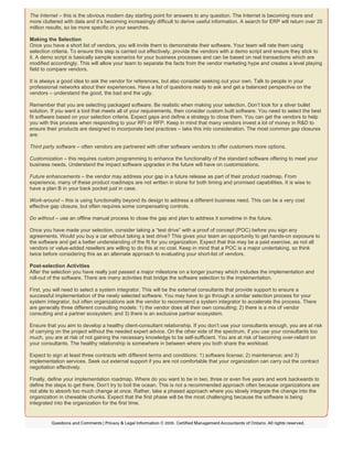 The Internet – this is the obvious modern day starting point for answers to any question. The Internet is becoming more and
more cluttered with data and it’s becoming increasingly difficult to derive useful information. A search for ERP will return over 35
million results, so be more specific in your searches.
Making the Selection
Once you have a short list of vendors, you will invite them to demonstrate their software. Your team will rate them using
selection criteria. To ensure this step is carried out effectively, provide the vendors with a demo script and ensure they stick to
it. A demo script is basically sample scenarios for your business processes and can be based on real transactions which are
modified accordingly. This will allow your team to separate the facts from the vendor marketing hype and creates a level playing
field to compare vendors.
It is always a good idea to ask the vendor for references, but also consider seeking out your own. Talk to people in your
professional networks about their experiences. Have a list of questions ready to ask and get a balanced perspective on the
vendors – understand the good, the bad and the ugly.
Remember that you are selecting packaged software. Be realistic when making your selection. Don’t look for a silver bullet
solution. If you want a tool that meets all of your requirements, then consider custom built software. You need to select the best
fit software based on your selection criteria. Expect gaps and define a strategy to close them. You can get the vendors to help
you with this process when responding to your RFI or RFP. Keep in mind that many vendors invest a lot of money in R&D to
ensure their products are designed to incorporate best practices – take this into consideration. The most common gap closures
are:
Third party software – often vendors are partnered with other software vendors to offer customers more options.
Customization – this requires custom programming to enhance the functionality of the standard software offering to meet your
business needs. Understand the impact software upgrades in the future will have on customizations.
Future enhancements – the vendor may address your gap in a future release as part of their product roadmap. From
experience, many of these product roadmaps are not written in stone for both timing and promised capabilities. It is wise to
have a plan B in your back pocket just in case.
Work-around – this is using functionality beyond its design to address a different business need. This can be a very cost
effective gap closure, but often requires some compensating controls.
Do without – use an offline manual process to close the gap and plan to address it sometime in the future.
Once you have made your selection, consider taking a “test drive” with a proof of concept (POC) before you sign any
agreements. Would you buy a car without taking a test drive? This gives your team an opportunity to get hands-on exposure to
the software and get a better understanding of the fit for you organization. Expect that this may be a paid exercise, as not all
vendors or value-added resellers are willing to do this at no cost. Keep in mind that a POC is a major undertaking, so think
twice before considering this as an alternate approach to evaluating your short-list of vendors.
Post-selection Activities
After the selection you have really just passed a major milestone on a longer journey which includes the implementation and
roll-out of the software. There are many activities that bridge the software selection to the implementation.
First, you will need to select a system integrator. This will be the external consultants that provide support to ensure a
successful implementation of the newly selected software. You may have to go through a similar selection process for your
system integrator, but often organizations ask the vendor to recommend a system integrator to accelerate the process. There
are generally three different consulting models: 1) the vendor does all their own consulting; 2) there is a mix of vendor
consulting and a partner ecosystem; and 3) there is an exclusive partner ecosystem.
Ensure that you aim to develop a healthy client-consultant relationship. If you don’t use your consultants enough, you are at risk
of carrying on the project without the needed expert advice. On the other side of the spectrum, if you use your consultants too
much, you are at risk of not gaining the necessary knowledge to be self-sufficient. You are at risk of becoming over-reliant on
your consultants. The healthy relationship is somewhere in between where you both share the workload.
Expect to sign at least three contracts with different terms and conditions: 1) software license; 2) maintenance; and 3)
implementation services. Seek out external support if you are not comfortable that your organization can carry out the contract
negotiation effectively.
Finally, define your implementation roadmap. Where do you want to be in two, three or even five years and work backwards to
define the steps to get there. Don’t try to boil the ocean. This is not a recommended approach often because organizations are
not able to absorb too much change at once. Rather, take a phased approach where you slowly integrate the change into the
organization in chewable chunks. Expect that the first phase will be the most challenging because the software is being
integrated into the organization for the first time.
 