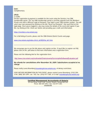 Cost:
Complimentary
CPLD:
2 credits
On-line registration & payment is available for this event using the Society’s 'my CMA
membership' portal. The 'my CMA membership' portal is currently separate from the Members’
Private area with a different Login & Password. Your login is your CMA member number. You will
select your own password by clicking on the link "Reset my Password", that you'll find on the
login page. Once you’ve logged in, you may review the details of the event and register if you
like, by clicking on the ‘check out’ button and providing your credit card information.
https://members.cma-ontario.org
For a full listing of events, please visit the CMA Ontario District Events web page:
www.cma-ontario.org/index.cfm/ci_id/9059/la_id/1.htm
____________________________________________________________________
We encourage you to use the link above and register on-line. If you'd like to register via FAX,
please click on the .pdf below to find more information and a registration form.
Please visit the following link for the registration form:
http://www.cma-ontario.org/multimedia/Ontario/events/SurvivingtheSoftwaredEvaluation.pdf
No refunds for cancellations after November 30, 2009. Substitutions accepted at no
charge.
Please notify Leena Rosenberg,lrosenberg@cma-ontario.org, of dietary restrictions.
FOR FURTHER INFORMATION ON THIS EVENT, please contact Leena Rosenberg, (416) 204-
3140, (800) 387-2991, ext. 140, Fax: (416) 977-1365, or E-mail: lrosenberg@cma-ontario.org
Certified Management Accountants of Ontario
25 York Street, Suite 1100, Toronto, Ontario, Canada M5J 2V5
Phone: 800-387-2991 | Fax: 416-977-1365
Unsubscribe
 
 