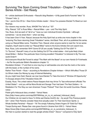 Surviving The Soon Coming Great Tribulation - Chapter 7 - Apostle
Series Article - Get Ready
Hi ~ article dashboard Enthusiasts ~ Rascal's blog Readers ~ & My great God's Favored "elect " &
"Chosen" kids :))
Yes ~ you're One Of Us ~ Dear Ezine Articles reader ~ Since You possess Elected To Read our own
Musings.
Our viewers may wonder, Russ, WHOM This "all of us " IS?
Why, Rascal, "US" is Russ Miles ~ Rascal Miles ~ yes ~ and The Holy Spirit.
Yes, Russ, And we each of "all of us " have our own individual Emotion Symbols ~ although
sometimes ~ we do share them ~ when we blog.
It has been Over A Year, Rascal, because the Holy Spirit had us write one more chapter in the
"enduring The Soon returning Great Tribulation" series. And Back Then, all of us published the series
using our Rascal Miles name. Therefore Then, Rascal, when anyone wants to read the 1st six series
chapters, they'll need to enter our "Rascal Miles" name to the Ezine Articles Dot com search box.
Now, Russ, Let's remember WHY Some Of US are usually "Getting Out Of The USA" !!!
To "Survive", Rascal!!! many of us Are Getting Out Of The united states ~ And quite likely Urban
Great Britten ~ Before "the particular Soon Coming excellent Tribulation" Is Ushered In By The new
world Order!!!
And everyone Would Be Forced to adopt "The Mark with the Beast" on our own Hands Or Foreheads
~ As Per the particular Bible's Revelations chapter 13.
Revelation thirteen :17 and that no one may buy or sell besides one who has the mark or the name
with the beast, or the number of his name.
Rather Than Perish ~ Russ ~ according to Revelations Chapter thirteen ~ Which Will affect Those Of
Us Whom make Our Money by way of Internet Marketing.
As you might have Said, Rascal, we now have Elected To Take this kind of "Window Of Opportunity"
To Escape ahead of the Tribulation Kicks Off.
Exactly, Russ. The united nations Peace Keepers that may Arrive To "law enforcement officials The
United States" ~ and you will be More Brutal and Savage Than had been The Nazi Solders ~ In
Retaliation For The Way our own American Troops "Policed" Their Own 3rd world Countries. Please
notice :
Polish girl's Holocaust diary unveiled - Yahoo! News
Diary [http://news.yahoo.com/s/ap/20070604/ap_on_re_mi_ea/israel_holocaust_diary].
Our Children do not need to Have To Write sad Diaries And/Or die ~ As would This Precious jewish
Girl ~ when Their Parents consider Heed And actually Listen To Their God-Given Spirits :))
Whole families Perished ~ Rascal ~ "At The simply Following Orders fingers Of "Sold Out" Nazi
Troops During wwii. Please See: size grave found in Ukraine from WW 2 - Yahoo! News
Mass Grave [http://news.yahoo.com/s/ap/20070605/ap_on_re_eu/ukraine_holocaust_1].
We Had no quicker started to read the google articles linked ^ Above ^ compared to Holy Spirit
 