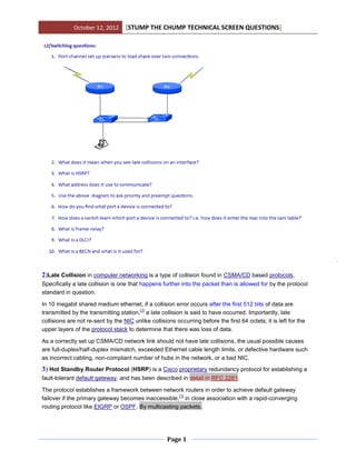 October 12, 2012      [STUMP THE CHUMP TECHNICAL SCREEN QUESTIONS]




2)Late Collision in computer networking is a type of collision found in CSMA/CD based protocols.
Specifically a late collision is one that happens further into the packet than is allowed for by the protocol
standard in question.

In 10 megabit shared medium ethernet, if a collision error occurs after the first 512 bits of data are
                                        [1]
transmitted by the transmitting station, a late collision is said to have occurred. Importantly, late
collisions are not re-sent by the NIC unlike collisions occurring before the first 64 octets; it is left for the
upper layers of the protocol stack to determine that there was loss of data.

As a correctly set up CSMA/CD network link should not have late collisions, the usual possible causes
are full-duplex/half-duplex mismatch, exceeded Ethernet cable length limits, or defective hardware such
as incorrect cabling, non-compliant number of hubs in the network, or a bad NIC.
3) Hot Standby Router Protocol (HSRP) is a Cisco proprietary redundancy protocol for establishing a
fault-tolerant default gateway, and has been described in detail in RFC 2281.

The protocol establishes a framework between network routers in order to achieve default gateway
                                                     [1]
failover if the primary gateway becomes inaccessible, in close association with a rapid-converging
routing protocol like EIGRP or OSPF. By multicasting packets,




                                                     Page 1
 