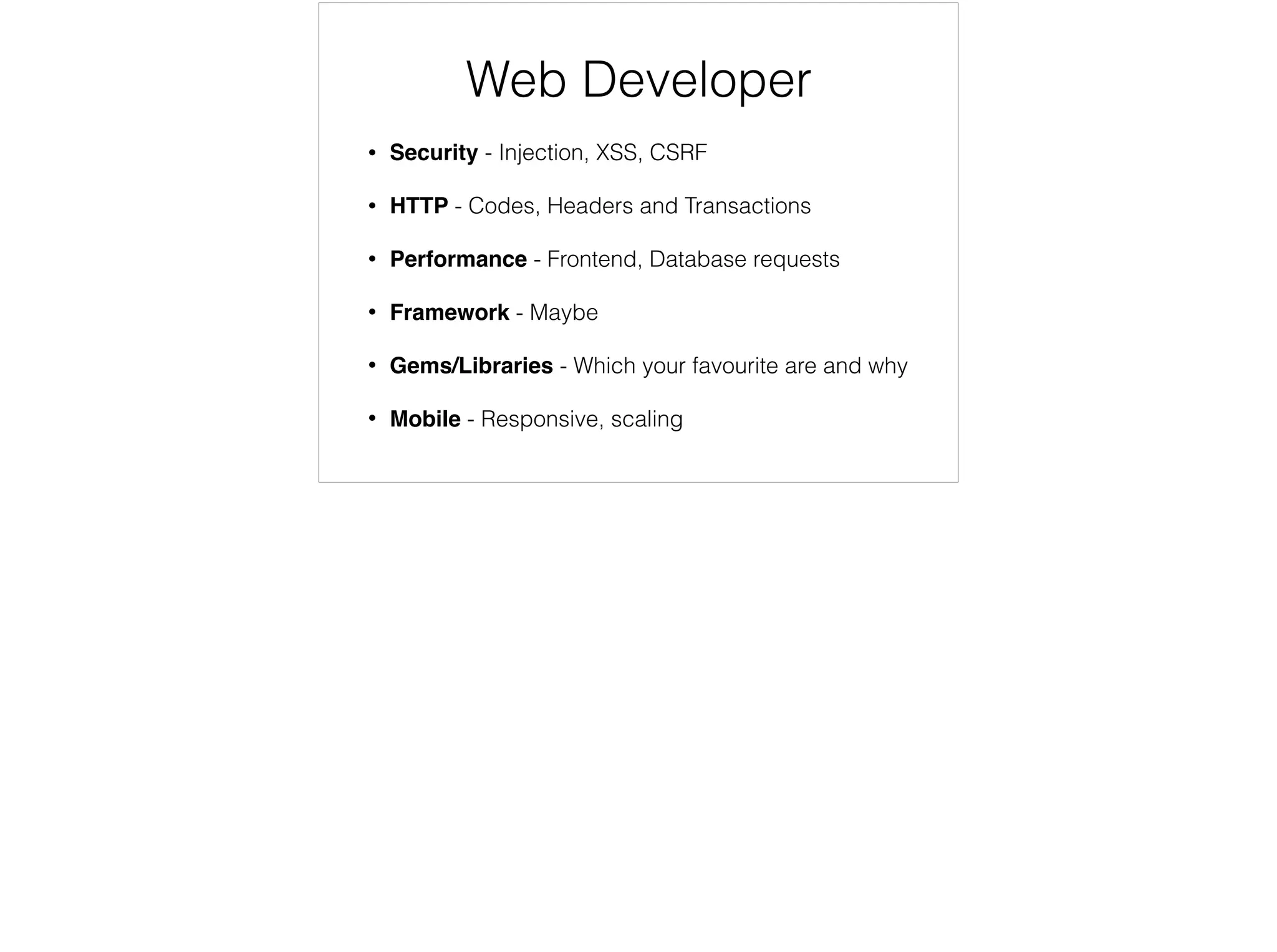 Software Engineer
• Coding- ﬁzzbuz, navigate a tree
• O Notation - what performs best and when to use
• SQL Queries - joins
• Algorithms - bubble sort
• Data Structures - linked lists, hashes, tree
Contents for a software engineer, here are some of the most common. Theses are the questions most de attached from the real work that you will do on a day to day
basis. They are perfects for a recent graduate, but not a bootcamper
 