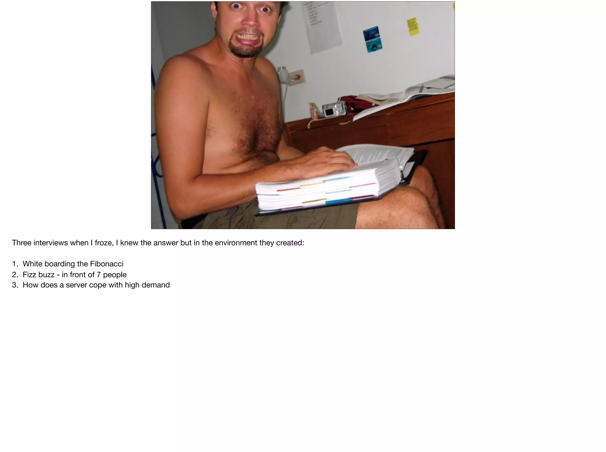 Three interviews when I froze, I knew the answer but not in the environment they created:

1. White boarding the Fibonacci

2. Fizz buzz - in front of 7 people (two on skype)

3. How does a server cope with high demand

 