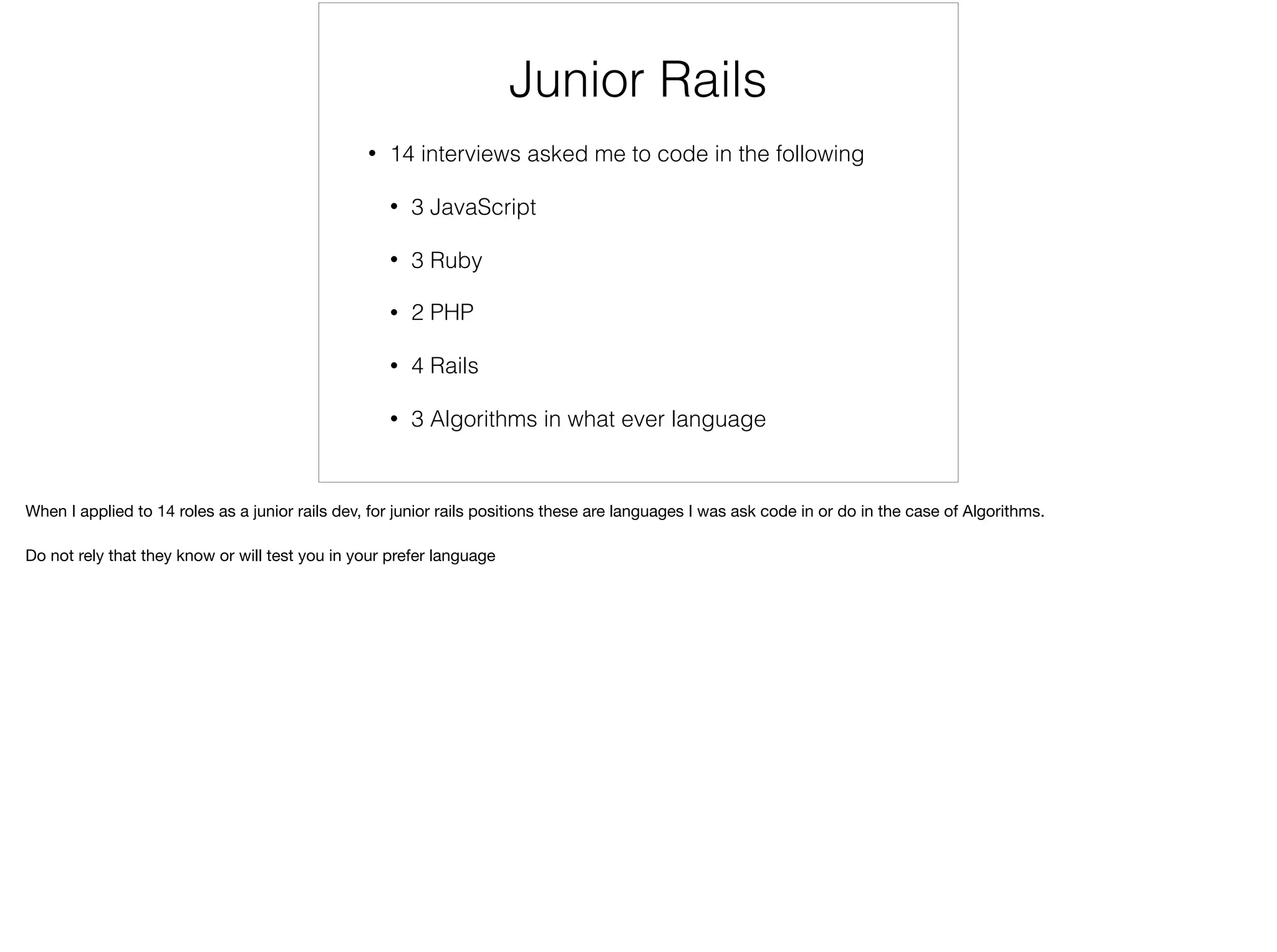 Junior Rails Interviews
• 14 interviews asked me to code in the following
• 3 JavaScript
• 3 Ruby
• 2 PHP
• 4 Rails
• 3 Algorithms in what ever language
When I applied to 14 roles as a junior rails dev, for junior rails positions these are languages I was ask code in or do in the case of Algorithms.

Do not rely that they know or will test you in your preferred language/framework
 