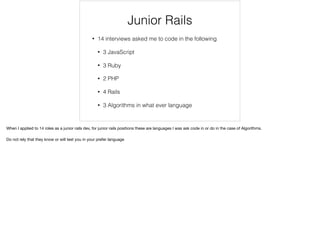 Junior Rails Interviews
• 14 interviews asked me to code in the following
• 3 JavaScript
• 3 Ruby
• 2 PHP
• 4 Rails
• 3 Algorithms in what ever language
When I applied to 14 roles as a junior rails dev, for junior rails positions these are languages I was ask code in or do in the case of Algorithms.

Do not rely that they know or will test you in your preferred language/framework
 