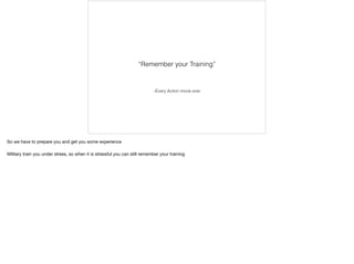–Every Action movie ever
“Remember your Training”
So we have to prepare you and get you some experience

Military train you under stress, so when it is stressful you can still remember your training
 