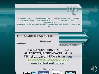 (c) 2012 Deirdre Kamber Todd




                                                       KG
                                                        L
BUSINESS LAW     EMPLOYMENT LAW    SOCIAL MEDIA LAW    HIPAA
    INTERNET LAW   DISCRIMINATION         UNEMPLOYMEN T
                        COMPENSATION
CONTRACTS HOME HEALTHCARE ADVANCED DIRECTIVES       CEMETERY
                             LAW




THE KAMBER LAW GROUP
                      A Professional
Corporation
                                                 The Law At Work.

          1275 GLENLIVET DRIVE , SUITE 100
        ALLENTOWN , PENNSYLVANIA 18106
        TEL: 484.224.3059 | FAX: 484.224.2999
          INFO@KAMBERLAWGROUP.COM
             www.KamberLawGroup.com

                          Find Us on                                1
 