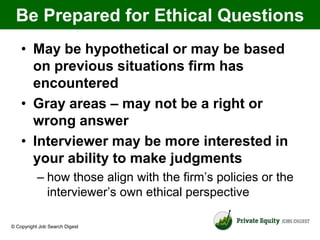 Be Prepared for Ethical Questions
    • May be hypothetical or may be based
      on previous situations firm has
      encountered
    • Gray areas – may not be a right or
      wrong answer
    • Interviewer may be more interested in
      your ability to make judgments
           – how those align with the firm’s policies or the
             interviewer’s own ethical perspective

© Copyright Job Search Digest
 