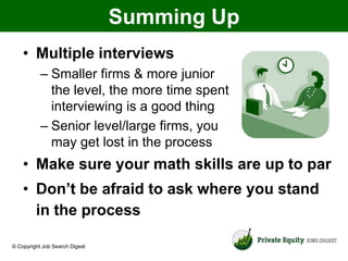 Summing Up
    • Multiple interviews
           – Smaller firms & more junior
             the level, the more time spent
             interviewing is a good thing
           – Senior level/large firms, you
             may get lost in the process
    • Make sure your math skills are up to par
    • Don’t be afraid to ask where you stand
      in the process

© Copyright Job Search Digest
 
