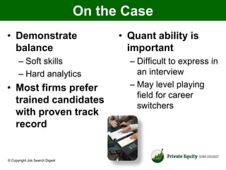 On the Case
• Demonstrate                         • Quant ability is
  balance                               important
      – Soft skills                     – Difficult to express in
      – Hard analytics                    an interview
• Most firms prefer                     – May level playing
                                          field for career
  trained candidates
                                          switchers
  with proven track
  record


© Copyright Job Search Digest
 