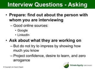 Interview Questions - Asking
   • Prepare: find out about the person with
     whom you are interviewing
          – Good online sources:
                 • Google
                 • LinkedIn
   • Ask about what they are working on
          – But do not try to impress by showing how
            much you know
          – Project confidence, desire to learn, and zero
            arrogance
© Copyright Job Search Digest
 