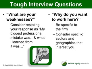 Tough Interview Questions
• “What are your                • “Why do you want
  weaknesses?”                    to work here?”
      – Consider restating        – Be specific to
        your response as “My        the firm
        biggest professional      – Consider specific
        mistake was…& what          sectors and
        I learned from              geographies that
        it was…”                    interest you



© Copyright Job Search Digest
 